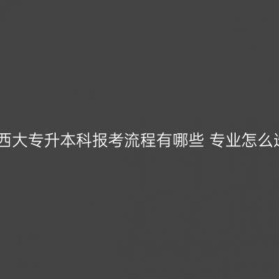 江西大专升本科报考流程有哪些 专业怎么选